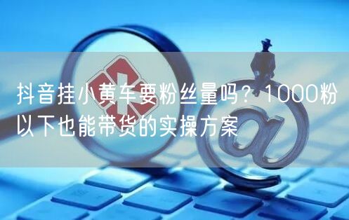 抖音挂小黄车要粉丝量吗？1000粉以下也