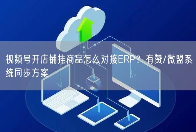 视频号开店铺挂商品怎么对接ERP？有赞/