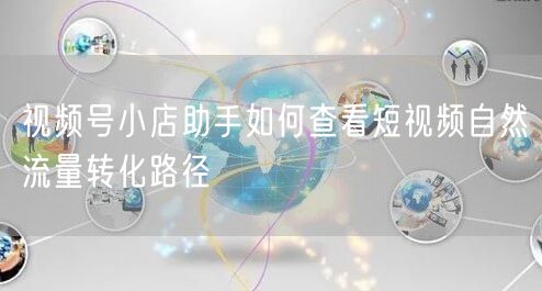 视频号小店助手如何查看短视频自然流量转化