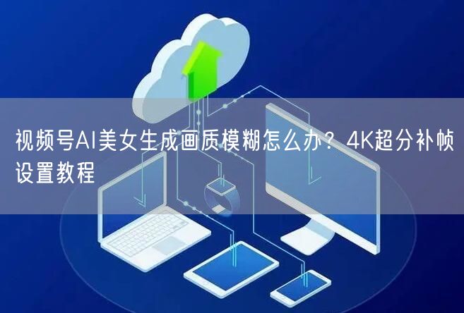 视频号AI美女生成画质模糊怎么办？4K超