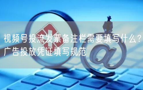 视频号投流发票备注栏需要填写什么？广告投