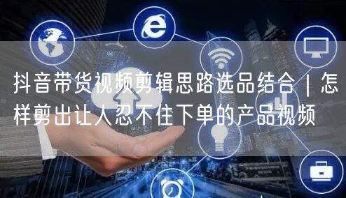 抖音带货视频剪辑思路选品结合｜怎样剪出让