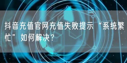 抖音充值官网充值失败提示“系统繁忙”如何