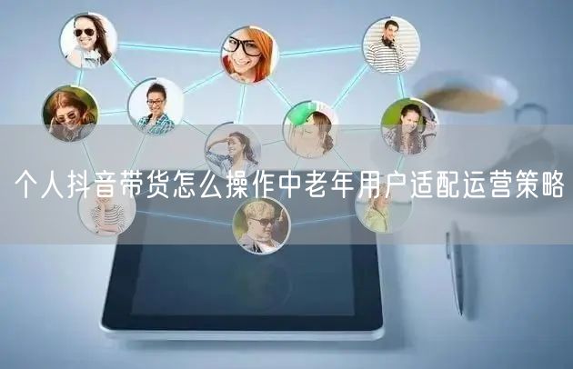 个人抖音带货怎么操作中老年用户适配运营策
