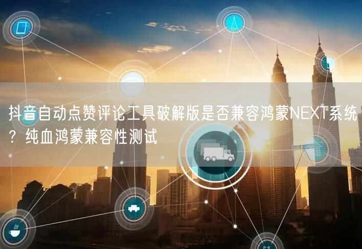 抖音自动点赞评论工具破解版是否兼容鸿蒙N