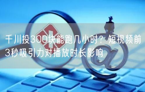 千川投300块能跑几小时？短视频前3秒吸
