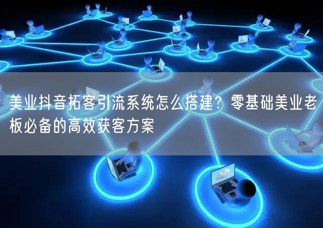 美业抖音拓客引流系统怎么搭建？零基础美业