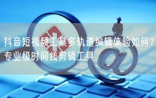抖音短视频工具多轨道编辑体验如何？专业级