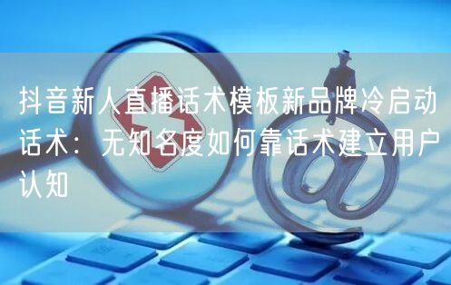 抖音新人直播话术模板新品牌冷启动话术：无